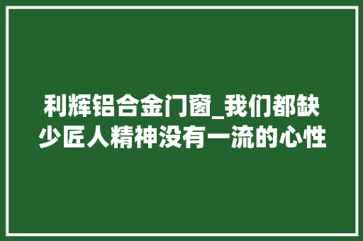 利辉铝合金门窗_我们都缺少匠人精神没有一流的心性就没有一流的技能