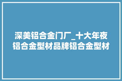 深美铝合金门厂_十大年夜铝合金型材品牌铝合金型材品牌有哪些