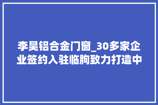 李昊铝合金门窗_30多家企业签约入驻临朐致力打造中国门窗硅谷