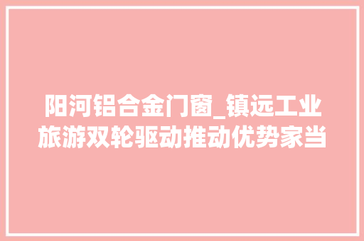 阳河铝合金门窗_镇远工业旅游双轮驱动推动优势家当高质量成长