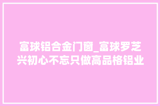 富球铝合金门窗_富球罗芝兴初心不忘只做高品格铝业