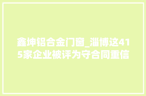 鑫坤铝合金门窗_淄博这415家企业被评为守合同重信用企业有你单位吗