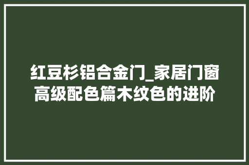 红豆杉铝合金门_家居门窗高级配色篇木纹色的进阶