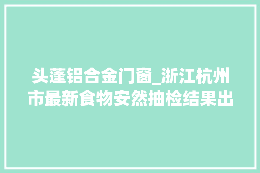 头蓬铝合金门窗_浙江杭州市最新食物安然抽检结果出炉市本级抽检483批次不合格24批次
