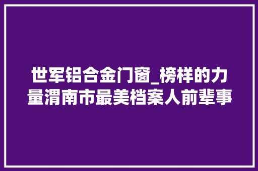 世军铝合金门窗_榜样的力量渭南市最美档案人前辈事迹展播艾小红