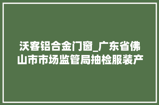 沃客铝合金门窗_广东省佛山市市场监管局抽检服装产品240款122款不合格