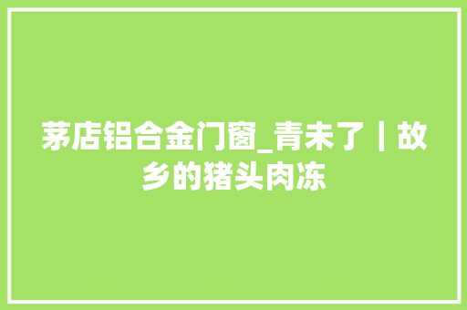 茅店铝合金门窗_青未了｜故乡的猪头肉冻
