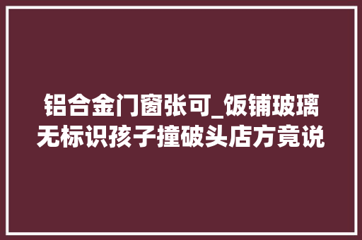 铝合金门窗张可_饭铺玻璃无标识孩子撞破头店方竟说给400元消费券算补偿