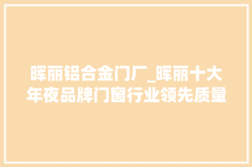 晖丽铝合金门厂_晖丽十大年夜品牌门窗行业领先质量卓越品牌信誉无可抉剔