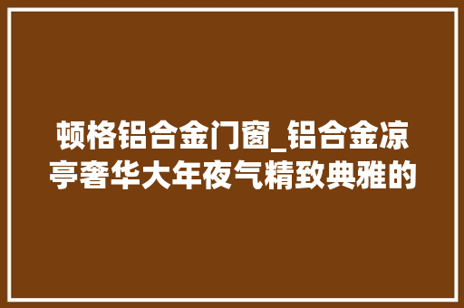 顿格铝合金门窗_铝合金凉亭奢华大年夜气精致典雅的外不雅观拥抱低碳环保的生活