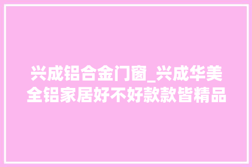 兴成铝合金门窗_兴成华美全铝家居好不好款款皆精品件件高品位