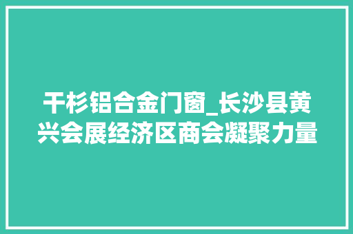 干杉铝合金门窗_长沙县黄兴会展经济区商会凝聚力量共谋成长