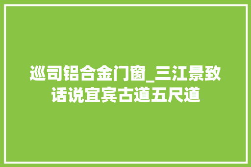 巡司铝合金门窗_三江景致话说宜宾古道五尺道