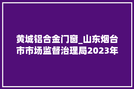 黄城铝合金门窗_山东烟台市市场监督治理局2023年市级工业产品质量监督抽查结果公示防水卷材铝合金型材橡胶软管组合件轮胎等