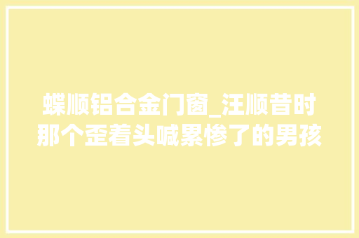 蝶顺铝合金门窗_汪顺昔时那个歪着头喊累惨了的男孩终于爆发