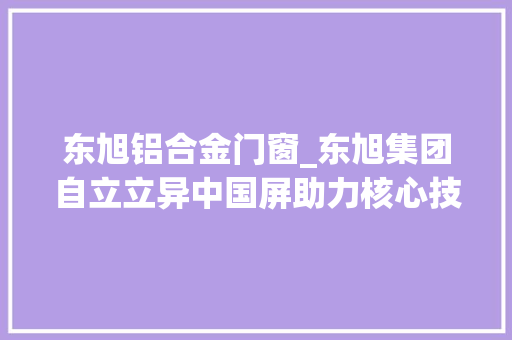 东旭铝合金门窗_东旭集团自立立异中国屏助力核心技能国产化