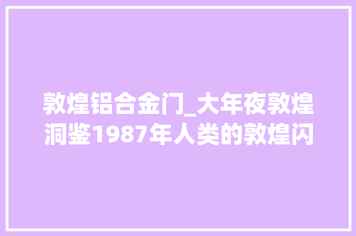 敦煌铝合金门_大年夜敦煌洞鉴1987年人类的敦煌闪耀加冕