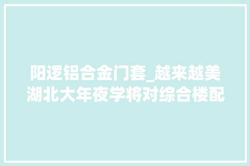 阳逻铝合金门套_越来越美湖北大年夜学将对综合楼配楼情形提升整治将变这样图