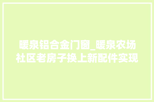 暖泉铝合金门窗_暖泉农场社区老房子换上新配件实现群众安居梦