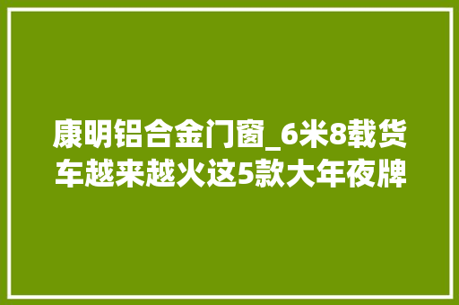 康明铝合金门窗_6米8载货车越来越火这5款大年夜牌车型你更喜好谁