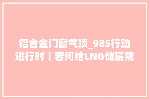 铝合金门窗气顶_985行动进行时丨若何给LNG储罐戴上钢帽记者蹲点带你看→