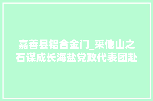 嘉善县铝合金门_采他山之石谋成长海盐党政代表团赴诸暨嘉善考察进修