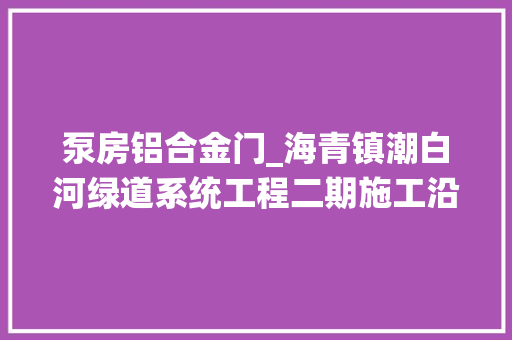 泵房铝合金门_海青镇潮白河绿道系统工程二期施工沿岸8个村将大年夜变样