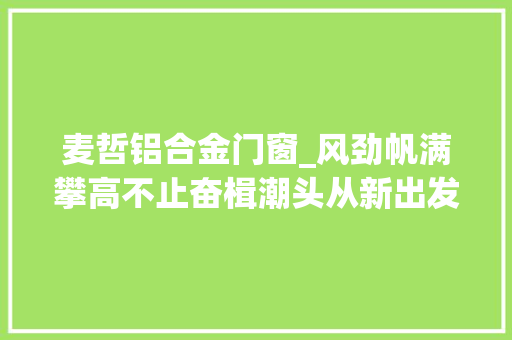 麦哲铝合金门窗_风劲帆满攀高不止奋楫潮头从新出发垦利经济开拓区强劲动能在广袤大年夜地集聚生发