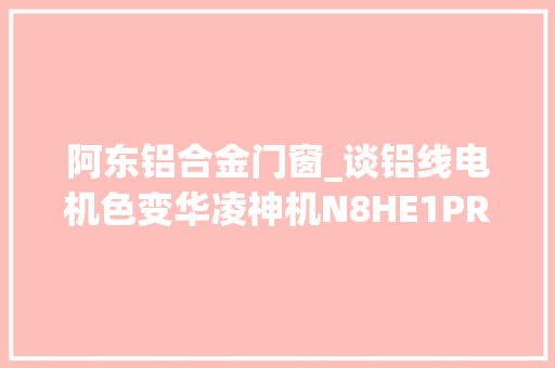 阿东铝合金门窗_谈铝线电机色变华凌神机N8HE1PRO第五次拆机。家居