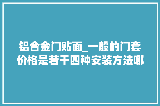 铝合金门贴面_一般的门套价格是若干四种安装方法哪种比较好