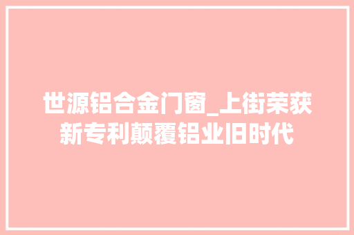 世源铝合金门窗_上街荣获新专利颠覆铝业旧时代