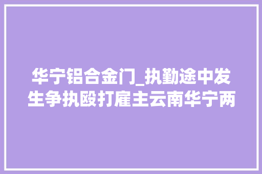 华宁铝合金门_执勤途中发生争执殴打雇主云南华宁两城管被行拘