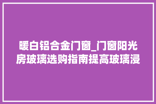 暖白铝合金门窗_门窗阳光房玻璃选购指南提高玻璃浸染认知强化深加工厂地位