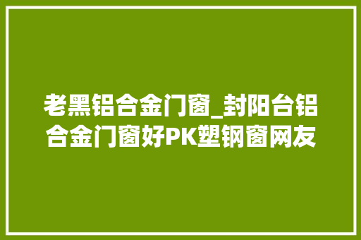 老黑铝合金门窗_封阳台铝合金门窗好PK塑钢窗网友有话要说