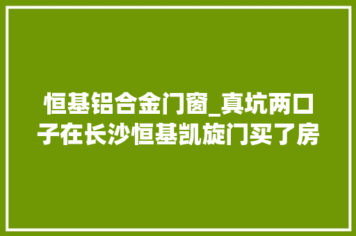 恒基铝合金门窗_真坑两口子在长沙恒基凯旋门买了房墙壁不仅倾斜还空鼓
