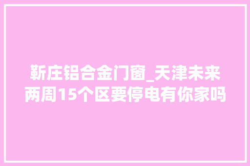 靳庄铝合金门窗_天津未来两周15个区要停电有你家吗
