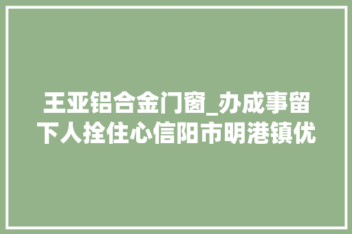 王亚铝合金门窗_办成事留下人拴住心信阳市明港镇优化营商情形打造两新家当基地