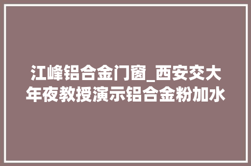 江峰铝合金门窗_西安交大年夜教授演示铝合金粉加水制氢称用于汽车或存两大年夜难题