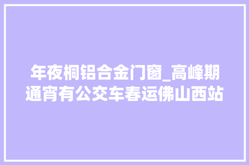 年夜桐铝合金门窗_高峰期通宵有公交车春运佛山西站最全公交出行攻略