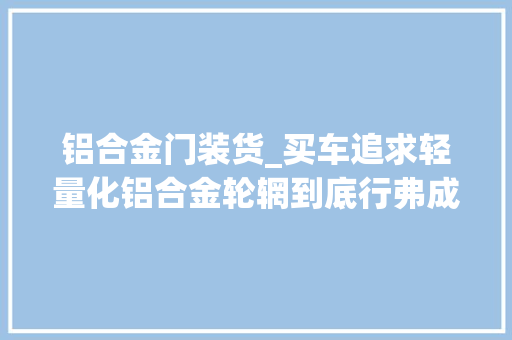 铝合金门装货_买车追求轻量化铝合金轮辋到底行弗成先来算算成本和收益 实木门