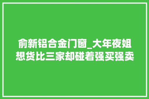 俞新铝合金门窗_大年夜姐想货比三家却碰着强买强卖老板娘量了尺寸就要做这是行规