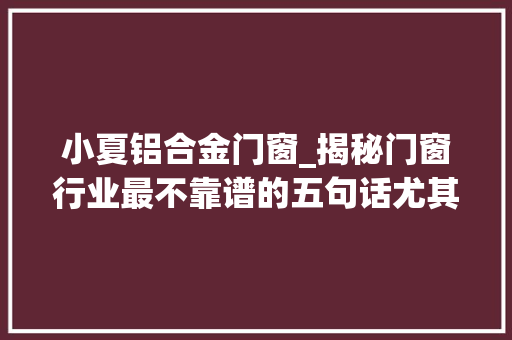 小夏铝合金门窗_揭秘门窗行业最不靠谱的五句话尤其最后一条