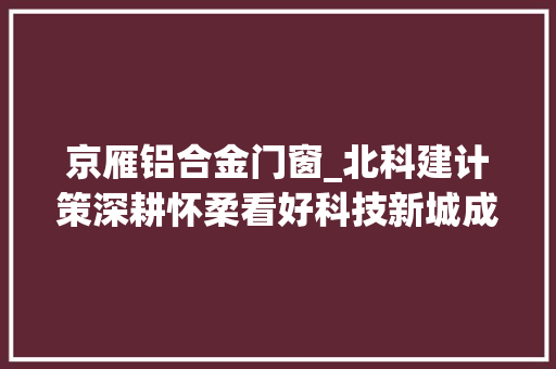 京雁铝合金门窗_北科建计策深耕怀柔看好科技新城成久远景