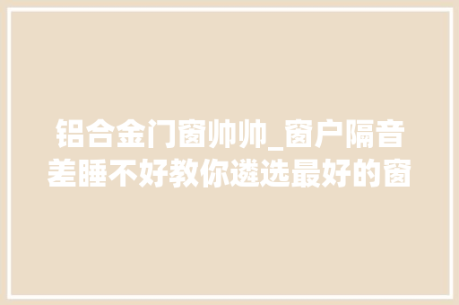 铝合金门窗帅帅_窗户隔音差睡不好教你遴选最好的窗户