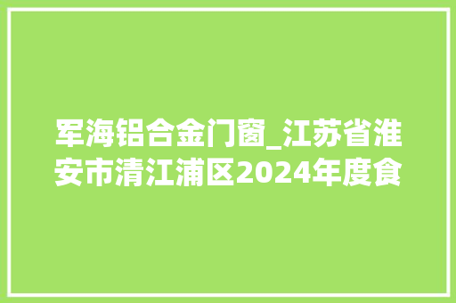 军海铝合金门窗_江苏省淮安市清江浦区2024年度食物监督抽检信息公示第五期