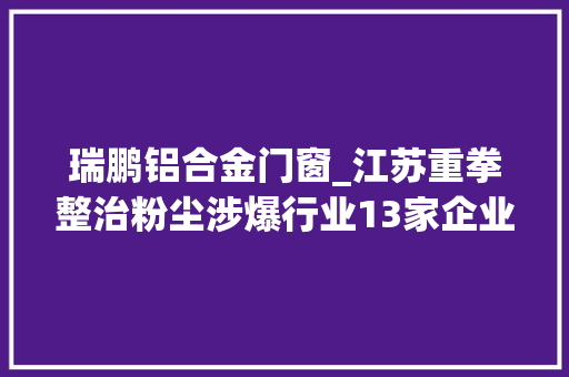 瑞鹏铝合金门窗_江苏重拳整治粉尘涉爆行业13家企业被曝光
