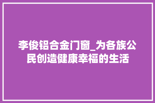 李俊铝合金门窗_为各族公民创造健康幸福的生活