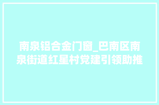 南泉铝合金门窗_巴南区南泉街道红星村党建引领助推非公企业成长