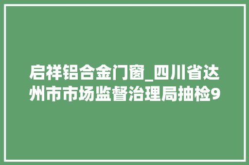 启祥铝合金门窗_四川省达州市市场监督治理局抽检98批次食物不合格4批次