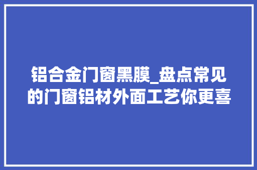 铝合金门窗黑膜_盘点常见的门窗铝材外面工艺你更喜好哪一款